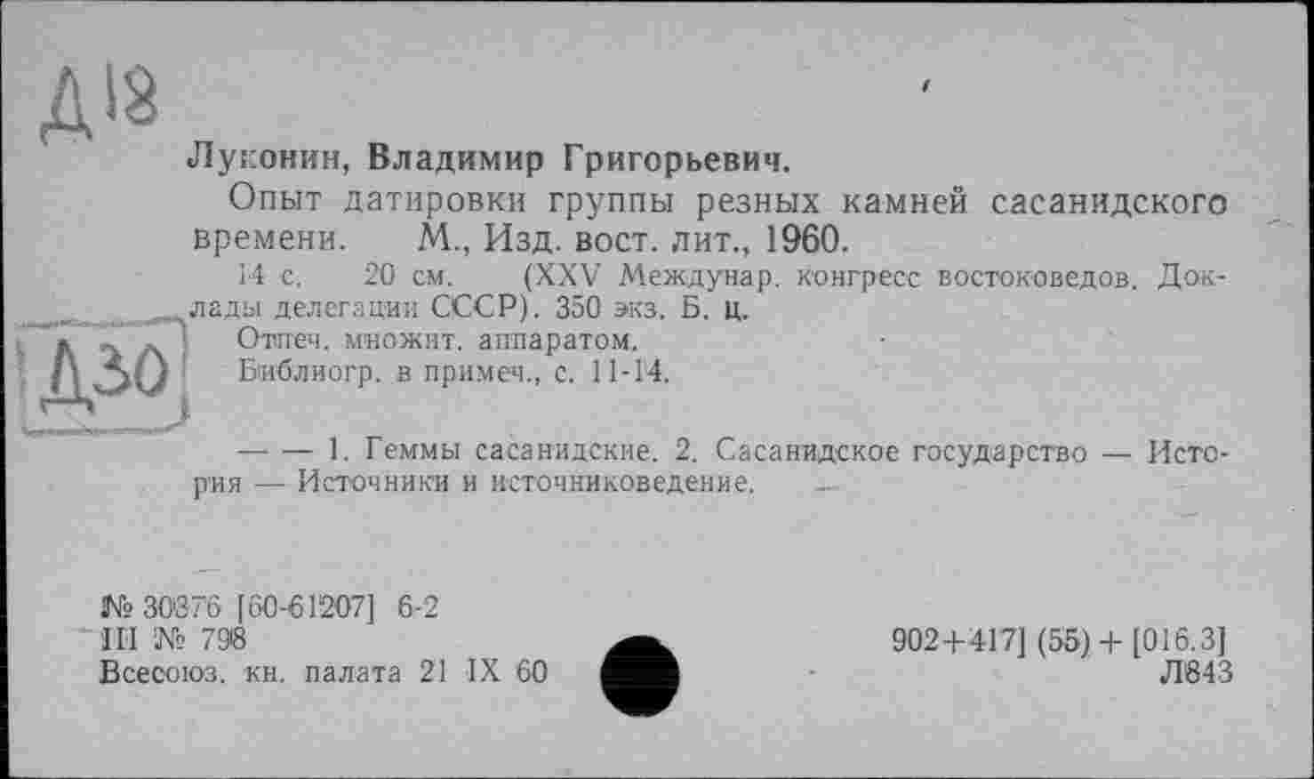 ﻿Луконин, Владимир Григорьевич.
Опыт датировки группы резных камней сасанидского времени. М., Изд. вост, лит., 1960.
14 с. 20 см. (XXV Междунар. конгресс востоковедов. Доклады делегации СССР). 350 экз. Б. ц.
Отпеч. множит, аппаратом.
Библиогр. в примем., с. 11-14.
--------1. Геммы сасанидские. 2. Сасанидское государство — История — Источники и источниковедение.
№ 30076 [60-61207] 6-2
111 № 798
Всесоюз. кн. палата 21 IX 60
902+417] (55)+ [016.3]
Л643